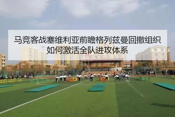 马竞客战塞维利亚前瞻格列兹曼回撤组织如何激活全队进攻体系