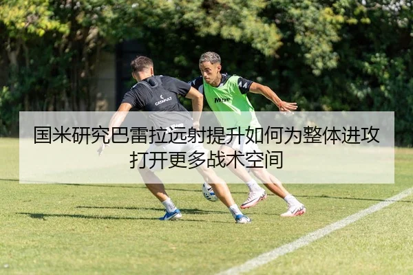 国米研究巴雷拉远射提升如何为整体进攻打开更多战术空间