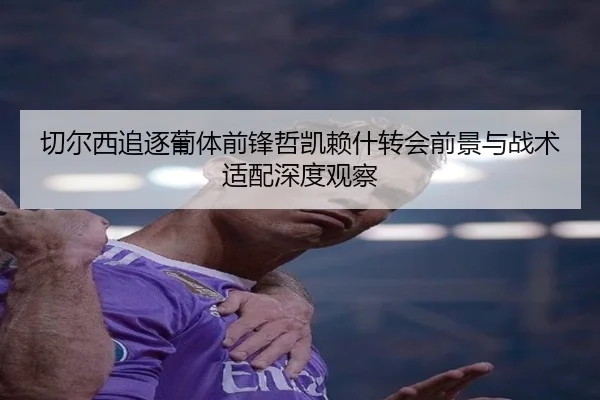 切尔西追逐葡体前锋哲凯赖什转会前景与战术适配深度观察