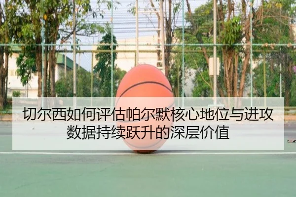 切尔西如何评估帕尔默核心地位与进攻数据持续跃升的深层价值