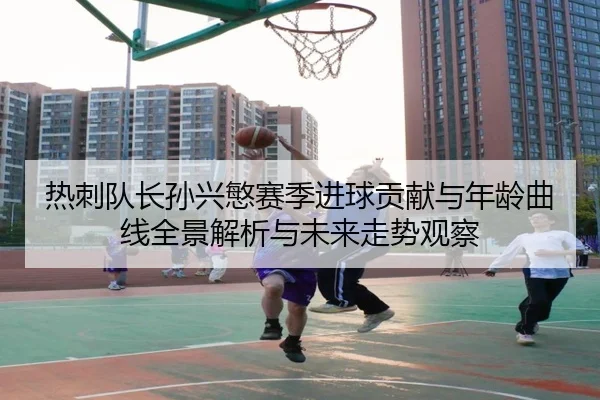 热刺队长孙兴慜赛季进球贡献与年龄曲线全景解析与未来走势观察