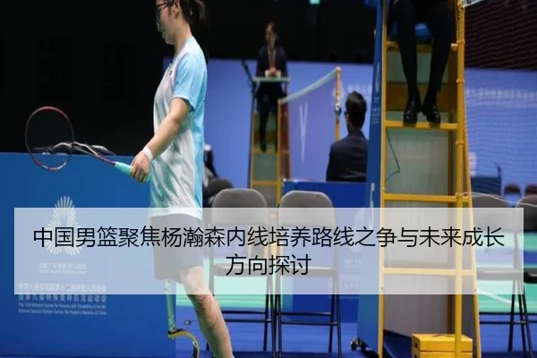 中国男篮聚焦杨瀚森内线培养路线之争与未来成长方向探讨