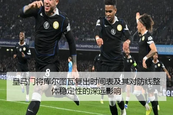 皇马门将库尔图瓦复出时间表及其对防线整体稳定性的深远影响