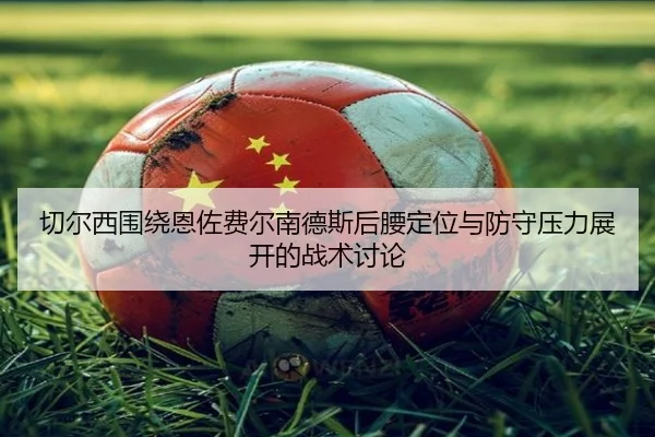 切尔西围绕恩佐费尔南德斯后腰定位与防守压力展开的战术讨论