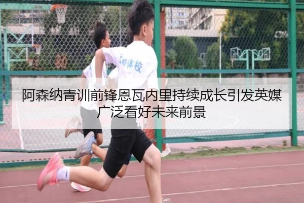 阿森纳青训前锋恩瓦内里持续成长引发英媒广泛看好未来前景