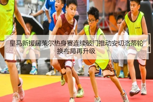 皇马新援居莱尔热身赛连续破门推动安切洛蒂轮换布局再升级